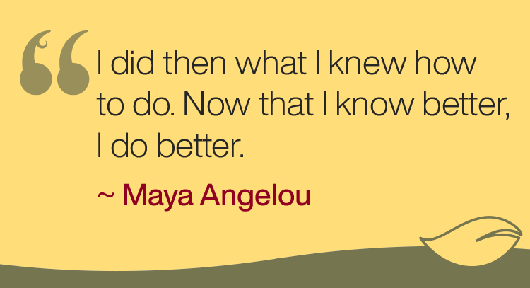 “I did then what I knew how to do. Now that I know better, I do better.” -Maya Angelou